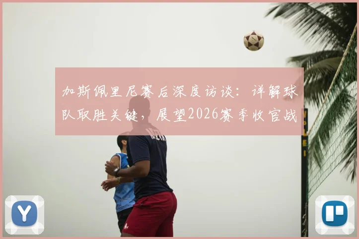 加斯佩里尼赛后深度访谈:详解球队取胜关键,展望2026赛季收官战必须全力以赴