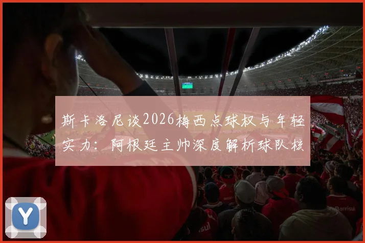 斯卡洛尼谈2026梅西点球权与年轻实力:阿根廷主帅深度解析球队核心决策与历史表现