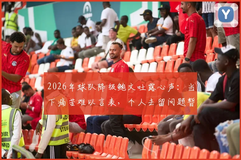 2026年球队降级鲍文吐露心声：当下痛苦难以言表，个人去留问题暂无定论
