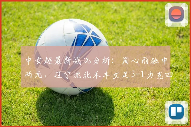 中女超最新战况分析：周心雨独中两元，辽宁沈北禾丰女足3-1力克四川女足，排名有何变化？