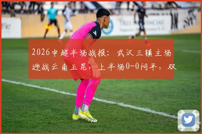 2026中超半场战报：武汉三镇主场迎战云南玉昆，上半场0-0闷平，双方合计领到5张黄牌