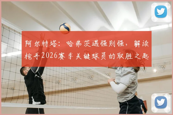阿尔特塔:哈弗茨遇强则强,解读枪手2026赛季关键球员的取胜之匙与领袖气质培养