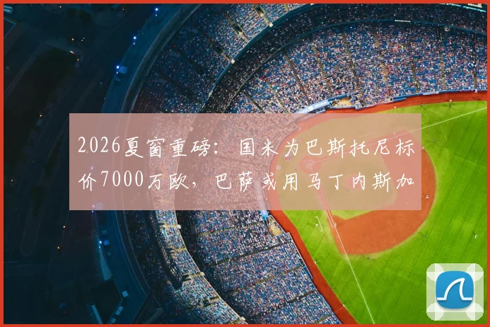 2026夏窗重磅：国米为巴斯托尼标价7000万欧，巴萨或用马丁内斯加入交易谈判，最新转会动态分析
