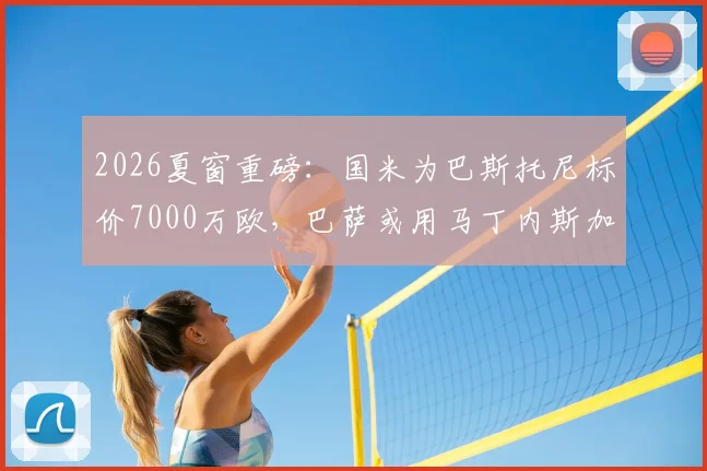 2026夏窗重磅：国米为巴斯托尼标价7000万欧，巴萨或用马丁内斯加入交易谈判，最新转会动态分析