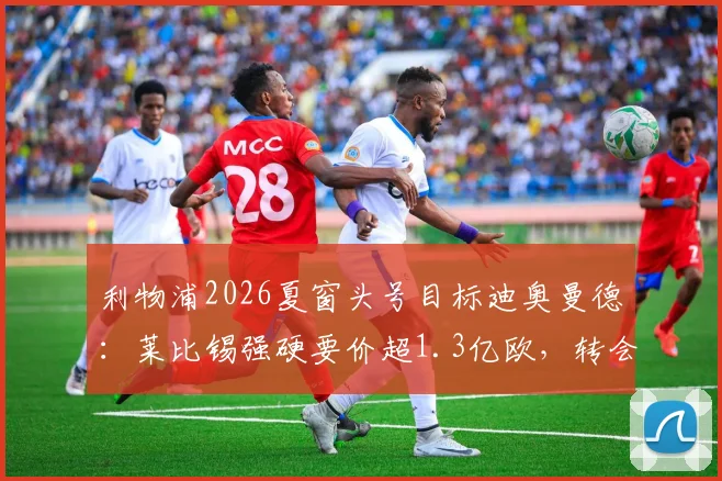 利物浦2026夏窗头号目标迪奥曼德：莱比锡强硬要价超1.3亿欧，转会谈判陷入僵局最新分析