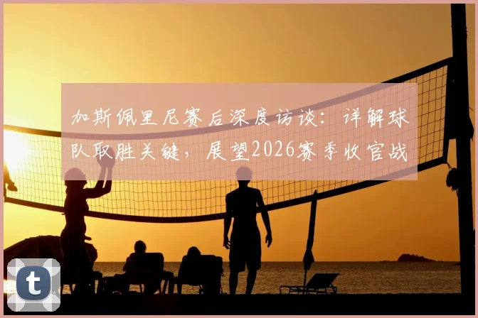 加斯佩里尼赛后深度访谈：详解球队取胜关键，展望2026赛季收官战必须全力以赴