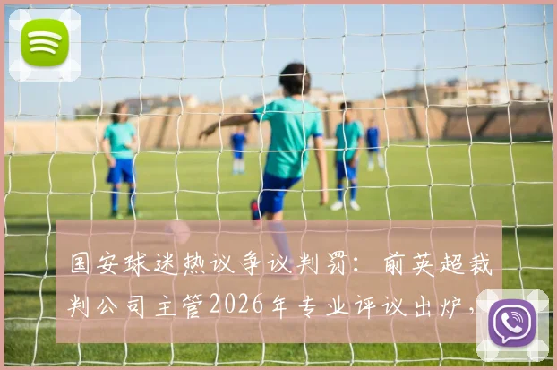 国安球迷热议争议判罚：前英超裁判公司主管2026年专业评议出炉，中超裁判水平引讨论