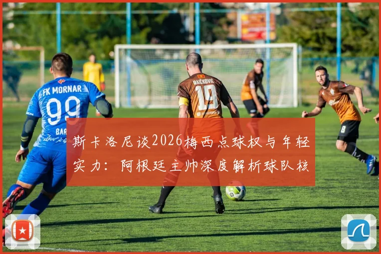 斯卡洛尼谈2026梅西点球权与年轻实力：阿根廷主帅深度解析球队核心决策与历史表现