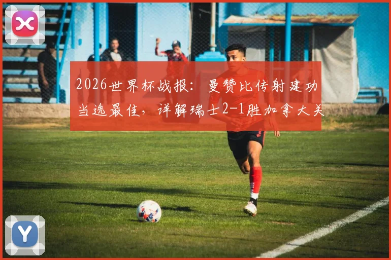 2026世界杯战报:曼赞比传射建功当选最佳,详解瑞士2-1胜加拿大关键球员与比赛回放