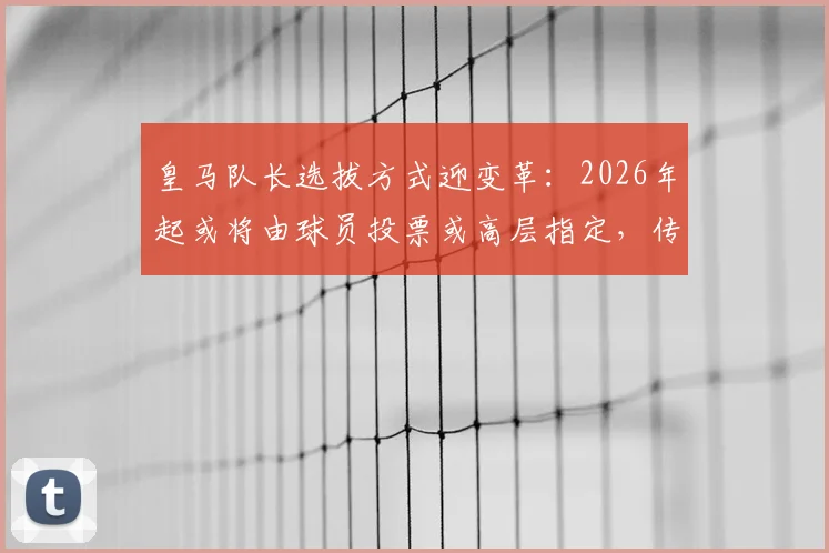 皇马队长选拔方式迎变革:2026年起或将由球员投票或高层指定,传统顺位制度面临调整