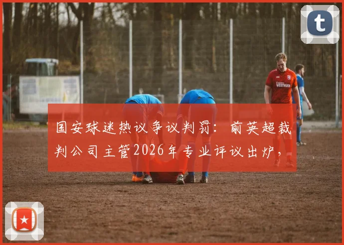 国安球迷热议争议判罚：前英超裁判公司主管2026年专业评议出炉，中超裁判水平引讨论
