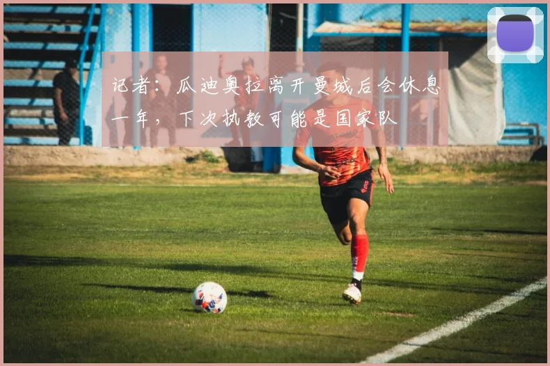 记者：瓜迪奥拉离开曼城后会休息一年，下次执教可能是国家队