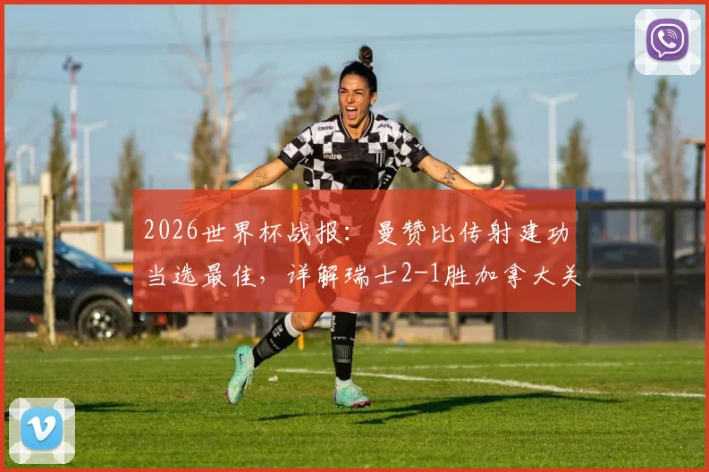 2026世界杯战报：曼赞比传射建功当选最佳，详解瑞士2-1胜加拿大关键球员与比赛回放