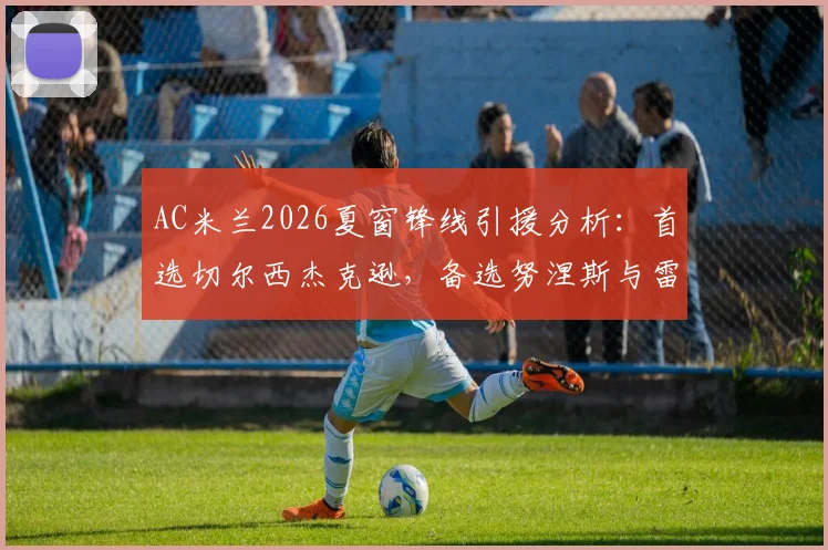 AC米兰2026夏窗锋线引援分析：首选切尔西杰克逊，备选努涅斯与雷特吉，红黑军团补强计划解读