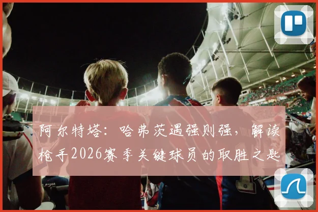 阿尔特塔：哈弗茨遇强则强，解读枪手2026赛季关键球员的取胜之匙与领袖气质培养