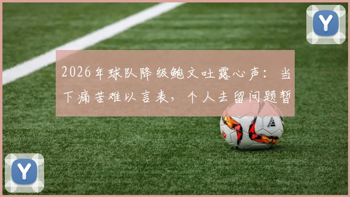 2026年球队降级鲍文吐露心声:当下痛苦难以言表,个人去留问题暂无定论