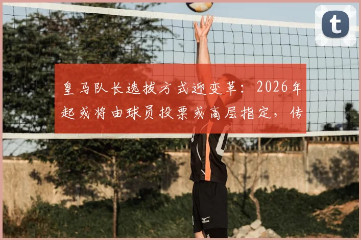 皇马队长选拔方式迎变革：2026年起或将由球员投票或高层指定，传统顺位制度面临调整