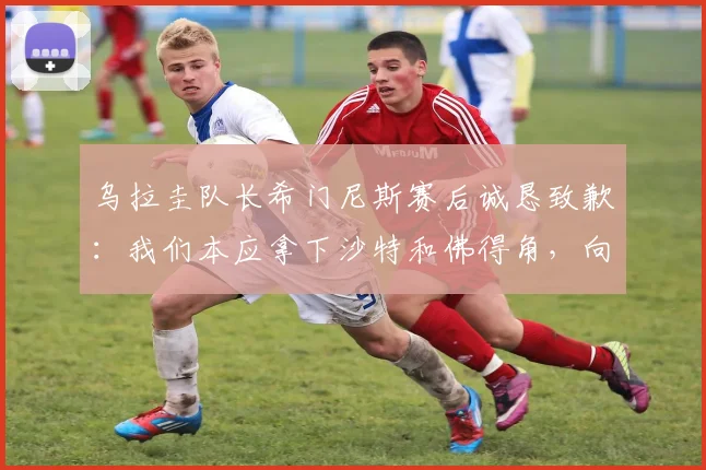 乌拉圭队长希门尼斯赛后诚恳致歉:我们本应拿下沙特和佛得角,向全体球迷请求原谅,解析2026世预赛两连平困局