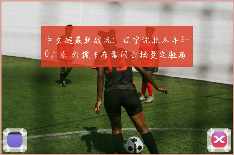 中女超最新战况：辽宁沈北禾丰2-0广东 外援卡布雷闪击杨曼定胜局